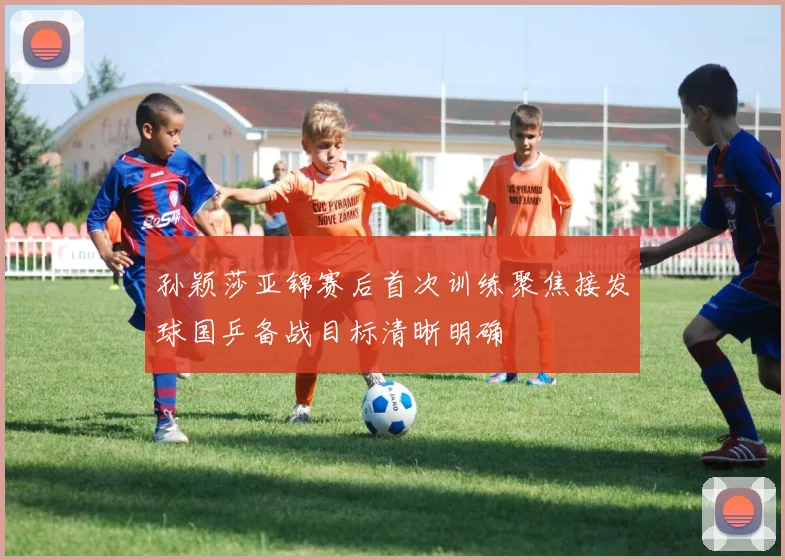 孙颖莎亚锦赛后首次训练聚焦接发球国乒备战目标清晰明确