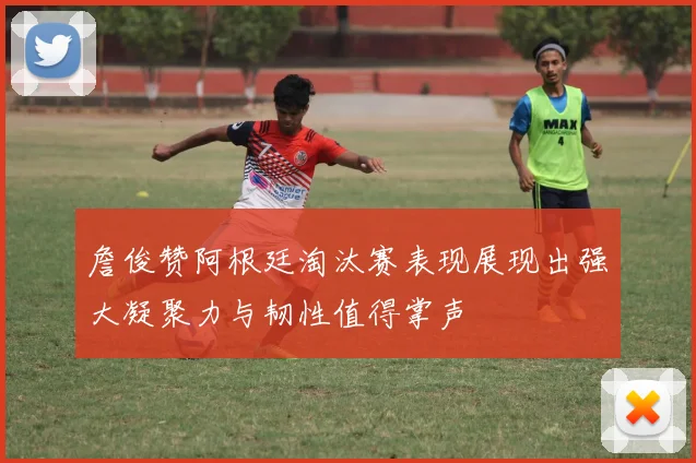 詹俊赞阿根廷淘汰赛表现展现出强大凝聚力与韧性值得掌声
