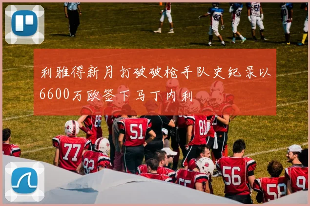 利雅得新月打破破枪手队史纪录以6600万欧签下马丁内利