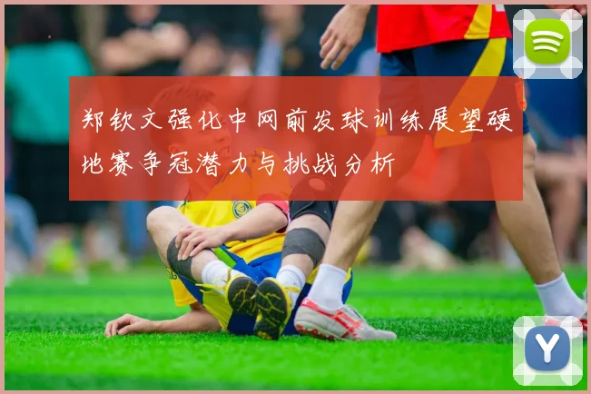 郑钦文强化中网前发球训练展望硬地赛争冠潜力与挑战分析